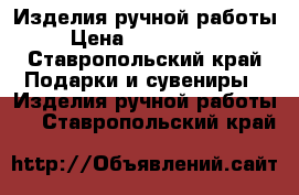 Изделия ручной работы › Цена ­ 250-..... - Ставропольский край Подарки и сувениры » Изделия ручной работы   . Ставропольский край